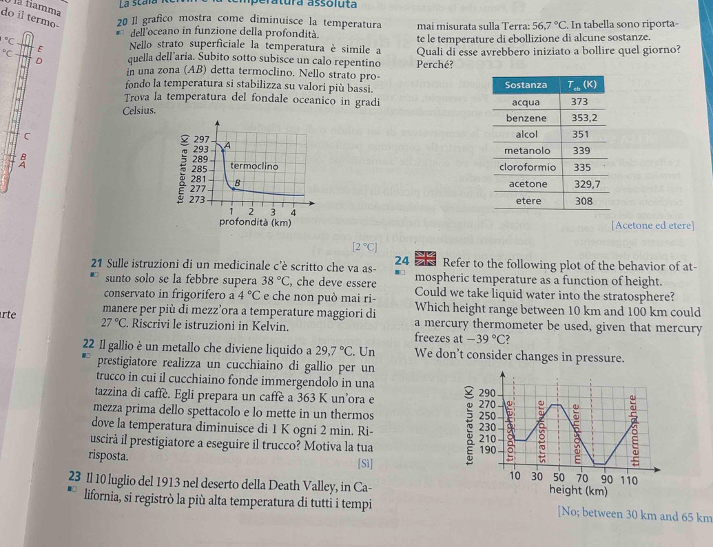 La Scara peratura assoluta
là famma
do il termo- 20 Il grafico mostra come diminuisce la temperatura mai misurata sulla Terra: 56,7°C. In tabella sono riporta-
dell’oceano in funzione della profondità.
te le temperature di ebollizione di alcune sostanze.
^circ C Nello strato superficiale la temperatura è simile a Quali di esse avrebbero iniziato a bollire quel giorno?
^circ C E
。 quella dell’aria. Subito sotto subisce un calo repentino Perché?
in una zona (AB) detta termoclino. Nello strato pro-
fondo la temperatura si stabilizza su valori più bassi. 
Trova la temperatura del fondale oceanico in gradi 
Celsius. 
^
 
 
 
 
[Acetone ed etere]
[2°C]
24 Refer to the following plot of the behavior of at-
21 Sulle istruzioni di un medicinale c’è scritto che va as- mospheric temperature as a function of height.
sunto solo se la febbre supera 38°C , che deve essere Could we take liquid water into the stratosphere?
conservato in frigorifero a 4°C e che non può mai ri- Which height range between 10 km and 100 km could
manere per più di mezz’ora a temperature maggiori di a mercury thermometer be used, given that mercury
27°C
rte . Riscrivi le istruzioni in Kelvin.
freezes at -39°C ?
22 Il gallio è un metallo che diviene liquido a 29,7°C. Un We don’t consider changes in pressure.
prestigiatore realizza un cucchiaino di gallio per un
trucco in cui il cucchiaino fonde immergendolo in una
tazzina di caffè. Egli prepara un caffè a 363 K un’ora e 
mezza prima dello spettacolo e lo mette in un thermos 
dove la temperatura diminuisce di 1 K ogni 2 min. Ri- 
uscirà il prestigiatore a eseguire il trucco? Motiva la tua 
risposta. [Sì]
23 Il 10 luglio del 1913 nel deserto della Death Valley, in Ca-
lifornia, si registrò la più alta temperatura di tutti i tempi [No; between 30 km and 65 km