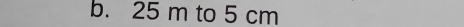 25 m to 5 cm