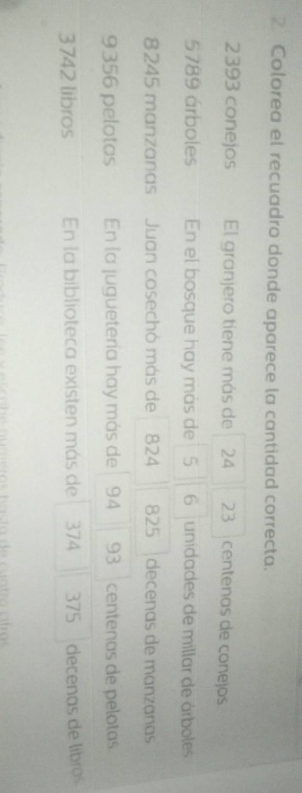 Colorea el recuadro donde aparece la cantidad correcta.
2393 conejos El granjero tiene más de 24 23 centenas de conejos
5789 árboles En el bosque hay más de 5 6 unidades de millar de árboles
8245 manzanas Juan cosechó más de 824 825 decenas de manzanas
9356 pelotas En la juguetería hay más de 94 93 centenas de pelotas.
3742 libros En la biblioteca existen más de 374 375 decenas de libros