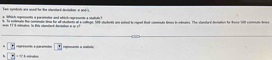 Two symbols are used for the standard deviation: σ and s.
a. Which represents a parameter and which represents a statistic?
b. To estimate the commute time for all students at a college, 500 students are asked to report their commute times in minutes. The standard deviation for these 500 commute times
was 17.6 minutes : Is this standard deviation σ or s?
a. represents a parameter. represents a statistic
b. =17.6 minutes