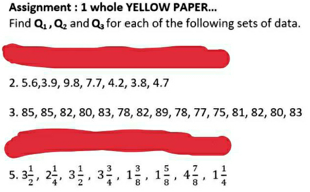 Assignment : 1 whole YELLOW PAPER... 
Find Q_1, Q_2 and Q_3 for each of the following sets of data. 
2. 5.6, 3.9, 9.8, 7.7, 4.2, 3.8, 4.7
3. 85, 85, 82, 80, 83, 78, 82, 89, 78, 77, 75, 81, 82, 80, 83
5. 3 1/2 , 2 1/4 , 3 1/2 , 3 3/4 , 1 3/8 , 1 5/8 , 4 7/8 , 1 1/4 