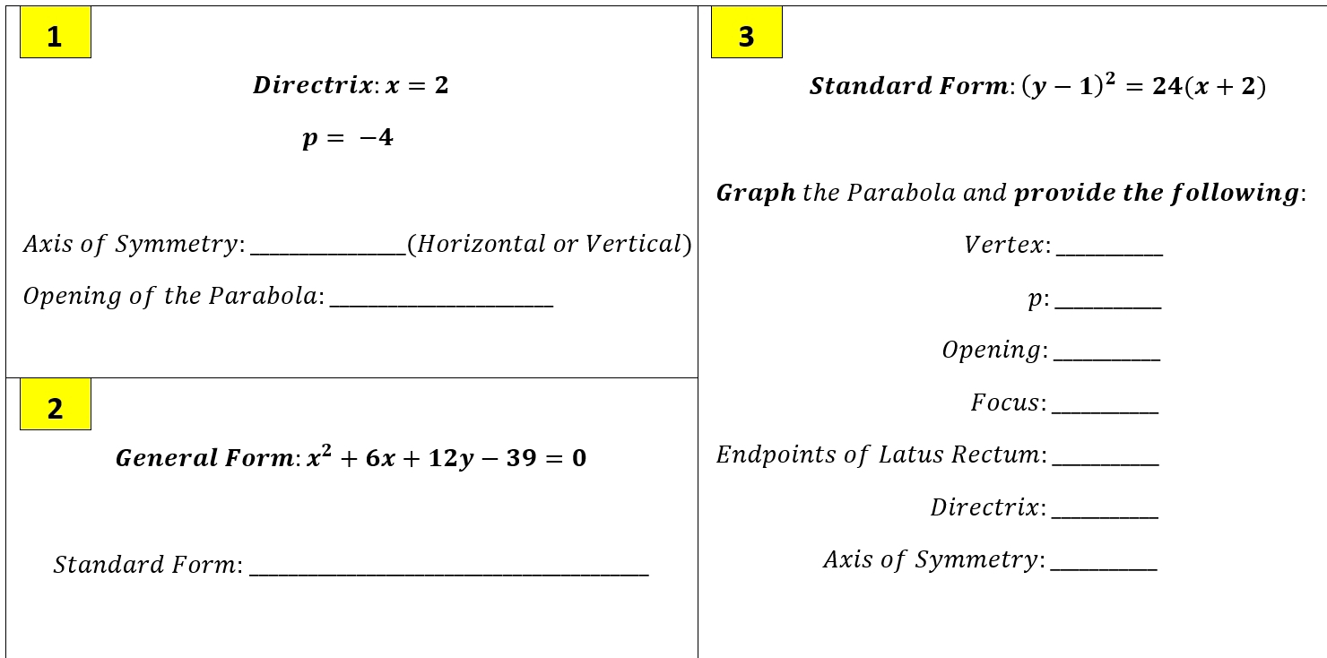 1 
3 
Directrix: x=2 Standard Form: (y-1)^2=24(x+2)
p=-4
Graph the Parabola and provide the following: 
Axis of Symmetry:_ (Horizontal or Vertical) Vertex:_ 
Opening of the Parabola: _p:_ 
Opening:_ 
2 
Focus:_ 
General Form: x^2+6x+12y-39=0 Endpoints of Latus Rectum:_ 
Directrix: 
_ 
Standard Form: _Axis of Symmetry:_