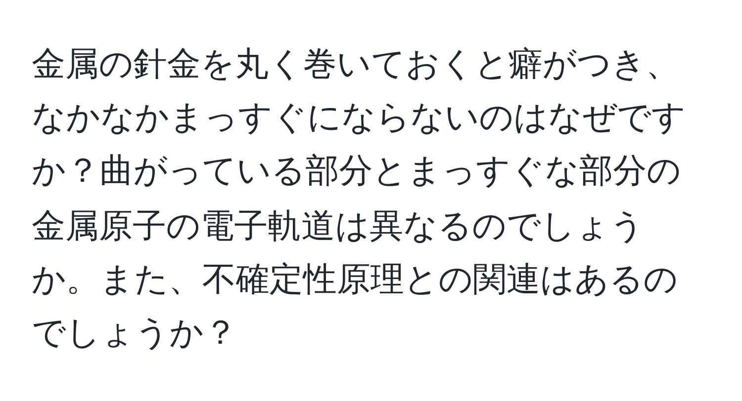 金属の針金を丸く巻いておくと癖がつき、なかなかまっすぐにならないのはなぜですか？曲がっている部分とまっすぐな部分の金属原子の電子軌道は異なるのでしょうか。また、不確定性原理との関連はあるのでしょうか？