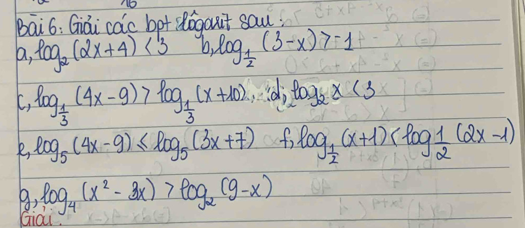 N6 
Bai6: Giái cac bpt slogaut sau. 
a, log _2(2x+4)<13</tex> b. log _ 1/2 (3-x)>-1
C, log _ 1/3 (4x-9)>log _ 1/3 (x+10), log _1log _2x(3
log _5(4x-9)≤ log _5(3x+7) f, 
∴ log _ 1/2 (x+1)
log _4(x^2-3x)>log _2(9-x)
Giai