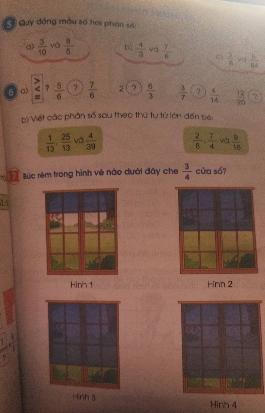 Quy đồng mẫu số hai phân số:
a)  3/10  và  8/5 
b)  4/3  và  7/6  C)  3/8  và  5/64 
6 a) ?  5/6  ?  7/6  2 ?  6/3   3/7  ?  4/14   12/20  7
b) Viết các phân số sau theo thứ tự từ lớn đến bé:
 1/13 ,  25/13  và  4/39   2/8 ,  7/4  và  9/16 
(7) Bức rèm trong hình vê nào dưới đây che  3/4  cửa sổ?
(2 5
Hình 1 Hình 2
= 6/8 
? 
Hình 3
Hình 4