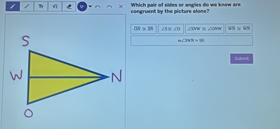 Tr V± v Which pair of sides or angles do we know are
×
congruent by the picture alone?
overline ON≌ overline SN ∠ S≌ ∠ O ∠ SNW≌ ∠ ONW overline WN≌ overline WN
m∠ SWN=90
Submit