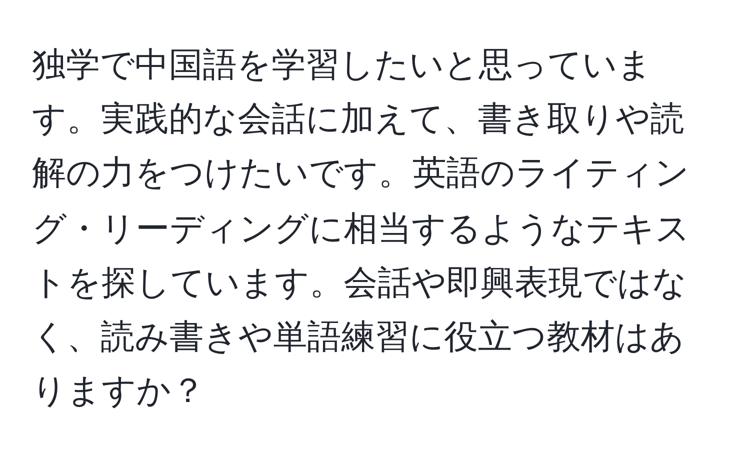 独学で中国語を学習したいと思っています。実践的な会話に加えて、書き取りや読解の力をつけたいです。英語のライティング・リーディングに相当するようなテキストを探しています。会話や即興表現ではなく、読み書きや単語練習に役立つ教材はありますか？