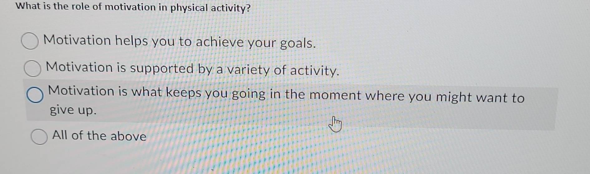 What is the role of motivation in physical activity?
Motivation helps you to achieve your goals.
Motivation is supported by a variety of activity.
Motivation is what keeps you going in the moment where you might want to
give up.
All of the above