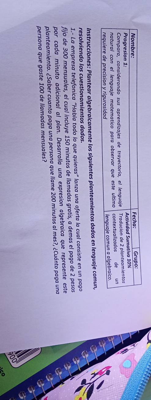 Instrucciones: Plantear algebraicamente los siguientes planteamientos dados en lenguaje comun, 
resolviendo los cuestionamientos dados. 
1.- La empresa telefonica “Habla todo lo que quieras” lanza una oferta la cual consiste en un pago 
fijo de 300 mensuales, el cual incluye 150 minutos de llamadas gratis, a demas el pago de 2 pesos 
por cada minuto adicional al plan. Desarrolla una expresion algebraica que represente este 
planteamiento. ¿Saber cuanto paga una persona que llame 200 minutos al mes?, ¿Cuánto paga una 
persona que gaste 100 de llamadas mensuales?
900
ico