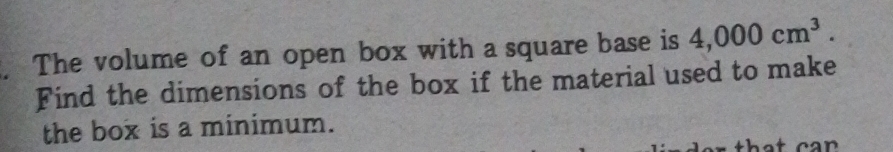 The volume of an open box with a square base is 4,000cm^3. 
Find the dimensions of the box if the material used to make 
the box is a minimum. 
that ca