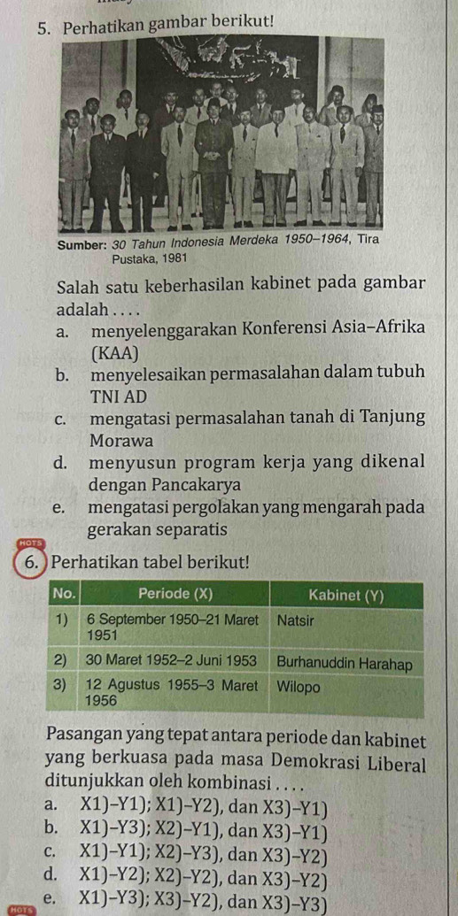 Perhatikan gambar berikut!
Sumber: 30 Tahun Indonesia Merdeka 1950-1964, Tira
Pustaka, 1981
Salah satu keberhasilan kabinet pada gambar
adalah . . . .
a. menyelenggarakan Konferensi Asia-Afrika
(KAA)
b. menyelesaikan permasalahan dalam tubuh
TNI AD
c. mengatasi permasalahan tanah di Tanjung
Morawa
d. menyusun program kerja yang dikenal
dengan Pancakarya
e. mengatasi pergolakan yang mengarah pada
gerakan separatis
101
6. Perhatikan tabel berikut!
Pasangan yang tepat antara periode dan kabinet
yang berkuasa pada masa Demokrasi Liberal
ditunjukkan oleh kombinasi . . . .
a. X1)-Y1); X1)-Y2) , dan X3)-Y1)
b. X1)-Y3); X2)-Y1) , dan X3)-Y1)
C. X1)-Y1); X2)-Y3) , dan X3)-Y2)
d. X1)-Y2); X2)-Y2) , dan X3)-Y2)
e. X1)-Y3); X3)-Y2) , dan X3)-Y3)