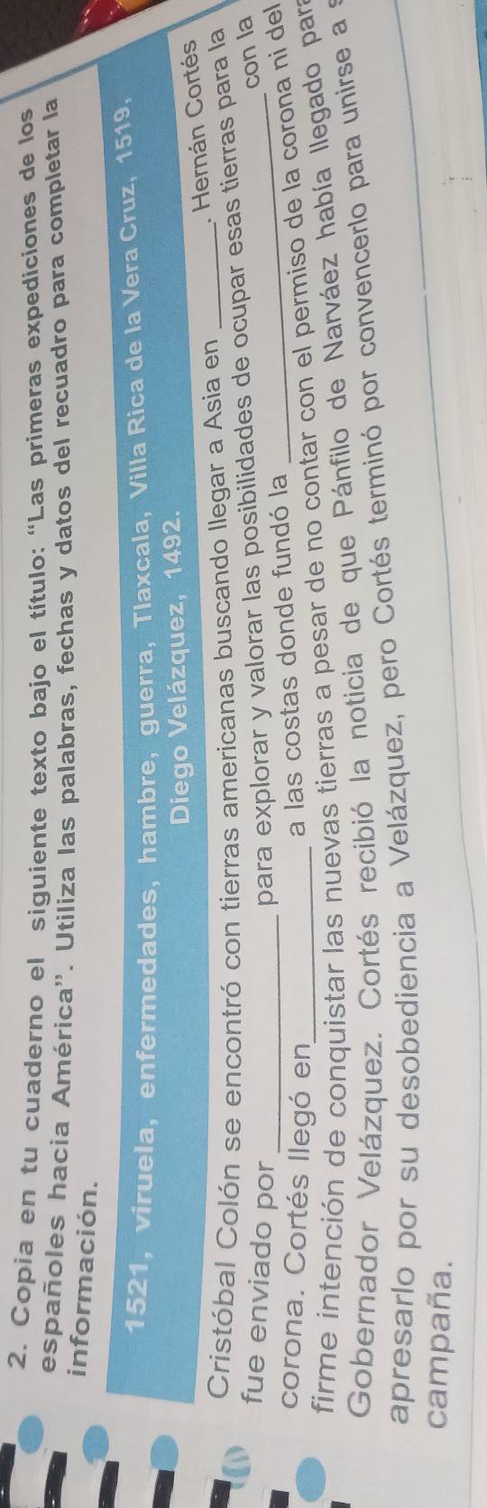 Copia en tu cuaderno el siguiente texto bajo el título: “Las primeras expediciones de los 
españoles hacia América''. Utiliza las palabras, fechas y datos del recuadro para completar la 
información.
1521, viruela, enfermedades, hambre, guerra, Tlaxcala, Villa Rica de la Vera Cruz, 1519. 
Diego Velázquez, 1492. 
. Hernán Cortés 
Cristóbal Colón se encontró con tierras americanas buscando llegar a Asia en_ 
fue enviado por 
para explorar y valorar las posibilidades de ocupar esas tierras para la 
con la 
corona. Cortés llegó en 
a las costas donde fundó la 
firme intención de conquistar las nuevas tierras a pesar de no contar con el permiso de la corona ni del 
Gobernador Velázquez. Cortés recibió la noticia de que Pánfilo de Narváez había llegado par 
apresarlo por su desobediencia a Velázquez, pero Cortés terminó por convencerlo para unirse a a 
campaña.