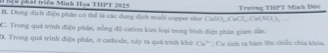 liệu phát triên Minh Họa THPT 2025
Trường THPT Minh Đức
B. Dung dịch điện phân có thể là các dung dịch muỗi copper như CaSO_4, CaCl_2, Ca(NO_3)_2...
C. Trong quá trình điện phân, nồng độ cation kim loại trong bình điện phân giảm dân.
D. Trong quá trình điện phân, ở cathode, xảy ra quá trình khứ Cu^(2+); Cu sinh ra bám lên chiếc chìa khóa.