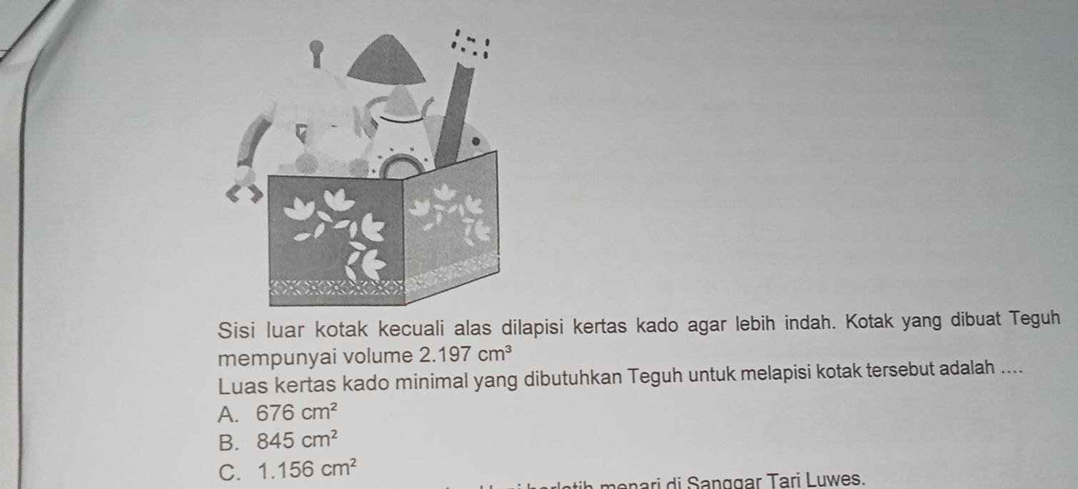 Sisi luar kotak kecuali alas dilapisi kertas kado agar lebih indah. Kotak yang dibuat Teguh
mempunyai volume 2.197cm^3
Luas kertas kado minimal yang dibutuhkan Teguh untuk melapisi kotak tersebut adalah ....
A. 676cm^2
B. 845cm^2
C. 1.156cm^2
a me n ri di an g g ar Tari Luwes.