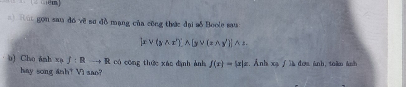 (2 diểm) 
) Rút gọn sau đó vẽ sơ đồ mạng của công thức đại số Boole sau:
[xvee (ywedge x')]wedge [yvee (zwedge y')]wedge z. 
b) Cho ánh xa f:Rto R có công thức xác định ảnh f(x)=|x|x. Ánh xạ / là đơn ánh, toàn ánh 
hay song ánh? Vì sao?