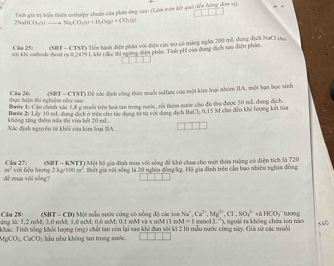 Tính giá trị biển thiên enthalpy chuẩn của phản ứng sau: (Làm trôn kết quả đến hùng đơn vị).
2NaHCO_3(s)to Na_2CO_3(s)+H_2O(g)+CO_2(g)
Câu 25: (SBT - CTST) Tiến hành điện phân với điện cực trơ có màng ngăn 200 mL dung dịch NaCl cho
tới khi cathode thoát ra 0,2479 L khí (dke thi ngừng diện phân. Tính pH của dung dịch sau điện phân.
thực hiện thí nghiệm như sau: (SBT - CTST) Để xác định công thức muối sulfate của một kim loại nhóm IIA, một bạn học sinh
Câu 26:
Bước 1: Cân chính xác 1,8 g muối trên hoà tan trong nước, rồi thêm nước cho dủ thu được 50 mL dung dịch.
Bước 2: Lấy 10 mL dung dịch ở trên cho tác dụng từ từ với dung dịch Ba Cl_2 0, |3 M cho đến khi lượng kết tủa
không tăng thêm nữa thì vừa hết 20 mL.
Xác định nguyên tử khối của kim loại IIA.
Câu 27:  (SBT - KNTT) Một hộ gia đình mua vôi sống để khử chua cho một thửa ruộng có diện tích là 720
m^2 với liều lượng 2kg/100m^2 T. Biết giá vôi sống là 20 nghìn đồng/kg. Hộ gia đình trên cần bao nhiêu nghìn đồng
đề mua või sống?
Câu 28: (SBT - CD) Một mẫu nước cứng có nồng độ các ion Na^+,Ca^(2+),Mg^(2+),Cl^-,SO_4^((2-) và HCO_3^- tương
ứng là: 1,2 mM; 3,0 mM; 1,0 mM; 0,6 mM; 0,1 mM và x mM (1 mM=1mmol.L^-1)) , ngoài ra không chứa ion nào
khác. Tính tổng khổi lượng (mg) chất tan còn lại sau khi đun sôi kĩ 2 lít mẫu nước cứng này. Giả sử các muối
MgCO_3,CaCO_3 hầu như không tan trong nước.