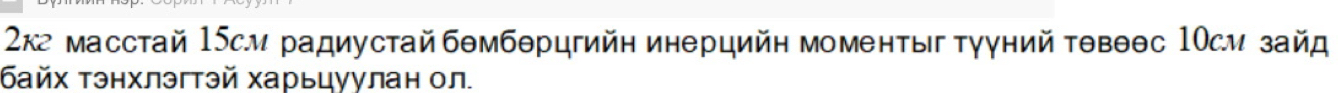 2кг масстай 15cм радиустайбθмбθрцгийη инерцийн моменτы ΤγγнийΤθвθθс 1Οсм зайд 
байх Τэнхлэгтэй харьцуулан ол.