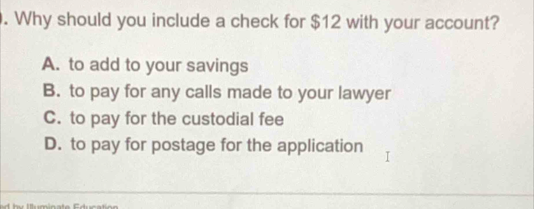 Why should you include a check for $12 with your account?
A. to add to your savings
B. to pay for any calls made to your lawyer
C. to pay for the custodial fee
D. to pay for postage for the application