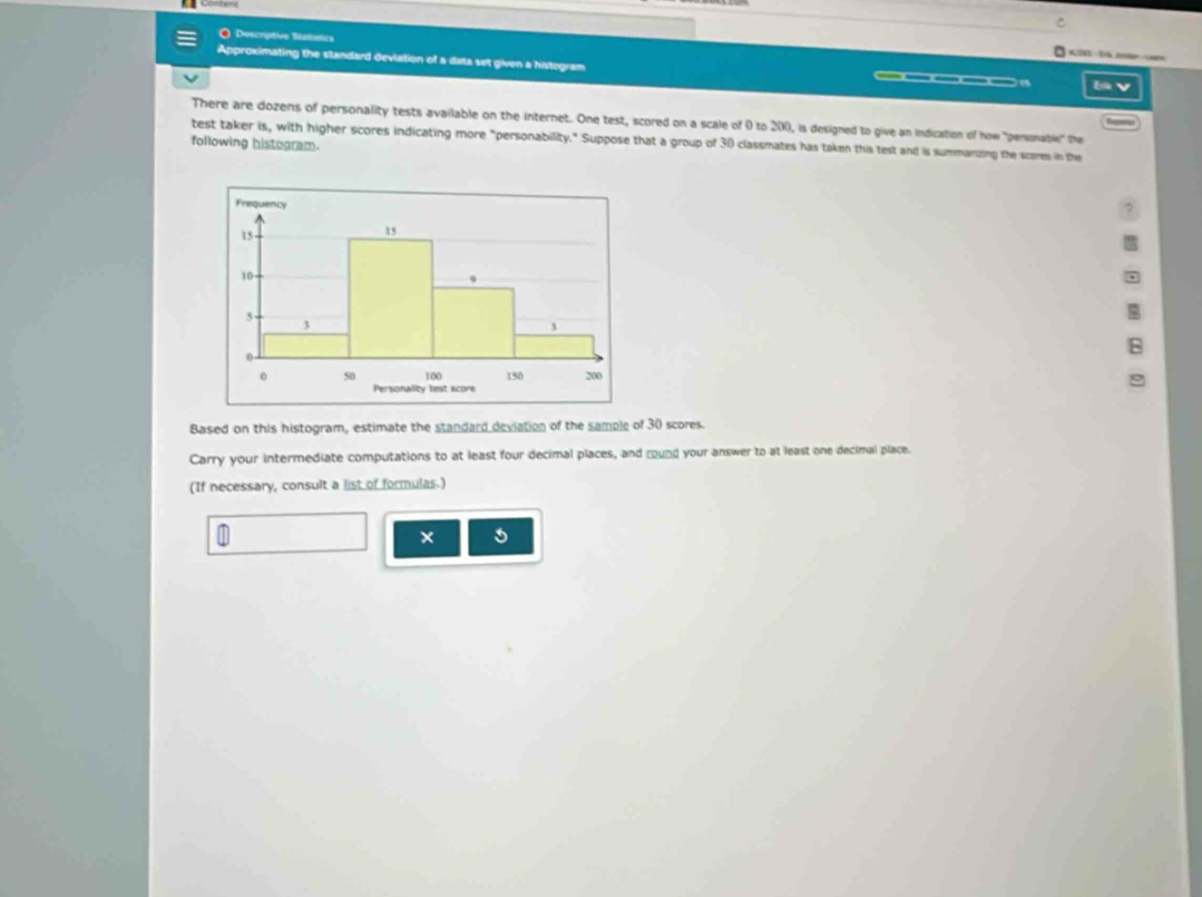 Conters 
O Descriptive Stattstics 
K - 3 ln 
Approximating the standard devlation of a data set given a histogram 
( b V 
There are dozens of personality tests available on the internet. One test, scored on a scale of 0 to 200, is designed to give an indication of how "personable" the 
test taker is, with higher scores indicating more "personability." Suppose that a group of 30 classmates has taken this test and is summarizing the scares in the 
following histogram. 
Based on this histogram, estimate the standard deviation of the sample of 30 scores. 
Carry your intermediate computations to at least four decimal places, and round your answer to at least one decimal place. 
(If necessary, consult a list of formulas.) 
× 5