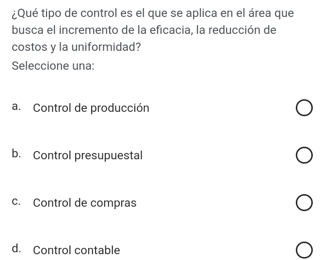 ¿Qué tipo de control es el que se aplica en el área que
busca el incremento de la eficacia, la reducción de
costos y la uniformidad?
Seleccione una:
a. Control de producción
b. Control presupuestal
c. Control de compras
d. Control contable