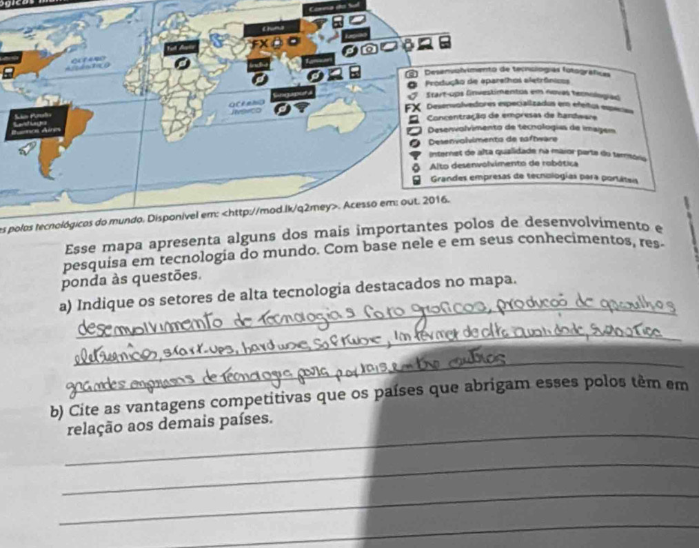 Cáresa do 5 
es polas tecnológicos do mundo. Disponível em:. Acesso em: out. 2016. 
Esse mapa apresenta 
pesquisa em tecnologia do mundo. Com base nele e em sentos, res- 
ponda às questões. 
_ 
a) Indique os setores de alta tecnologia destacados no mapa. 
_ 
_ 
_ 
_ 
_ 

b) Cite as vantagens competitivas que os países que abrigam esses polos têm em 
_ 
relação aos demais países. 
_ 
_ 
_