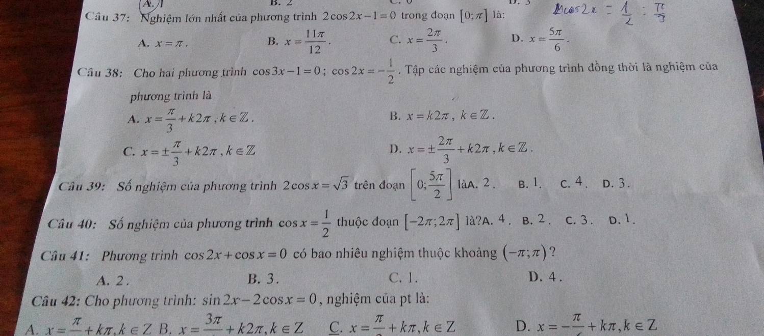 Nghiệm lớn nhất của phương trình 2cos 2x-1=0 trong đoạn [0;π ] là:
A. x=π .
B. x= 11π /12 . x= 2π /3 . x= 5π /6 .
C.
D.
Câu 38: Cho hai phương trình cos 3x-1=0;cos 2x=- 1/2 . Tập các nghiệm của phương trình đồng thời là nghiệm của
phương trình là
A. x= π /3 +k2π ,k∈ Z.
B. x=k2π ,k∈ Z.
C. x=±  π /3 +k2π ,k∈ Z x=±  2π /3 +k2π ,k∈ Z.
D.
Câu 39: Số nghiệm của phương trình 2cos x=sqrt(3) trên đoạn [0; 5π /2 ] làA. 2 . B. 1. c. 4 . D. 3 .
Câu 40: Số nghiệm của phương trình cos x= 1/2  thuộc đoạn [-2π ;2π ] là?A.4. B. 2. c. 3 . D. 1.
Câu 41:  Phương trình cos 2x+cos x=0 có bao nhiêu nghiệm thuộc khoảng (-π ;π ) ?
A. 2 . B. 3 . C. 1. D. 4 .
Câu 42: Cho phương trình: sin 2x-2cos x=0 , nghiệm của pt là:
A. x=frac π +kπ ,k∈ Z B. x=frac 3π +k2π ,k∈ Z C. x=frac π +kπ ,k∈ Z D. x=- π /4 +kπ ,k∈ Z