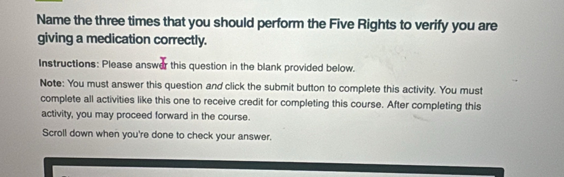 Name the three times that you should perform the Five Rights to verify you are 
giving a medication correctly. 
Instructions: Please answer this question in the blank provided below. 
Note: You must answer this question and click the submit button to complete this activity. You must 
complete all activities like this one to receive credit for completing this course. After completing this 
activity, you may proceed forward in the course. 
Scroll down when you're done to check your answer.