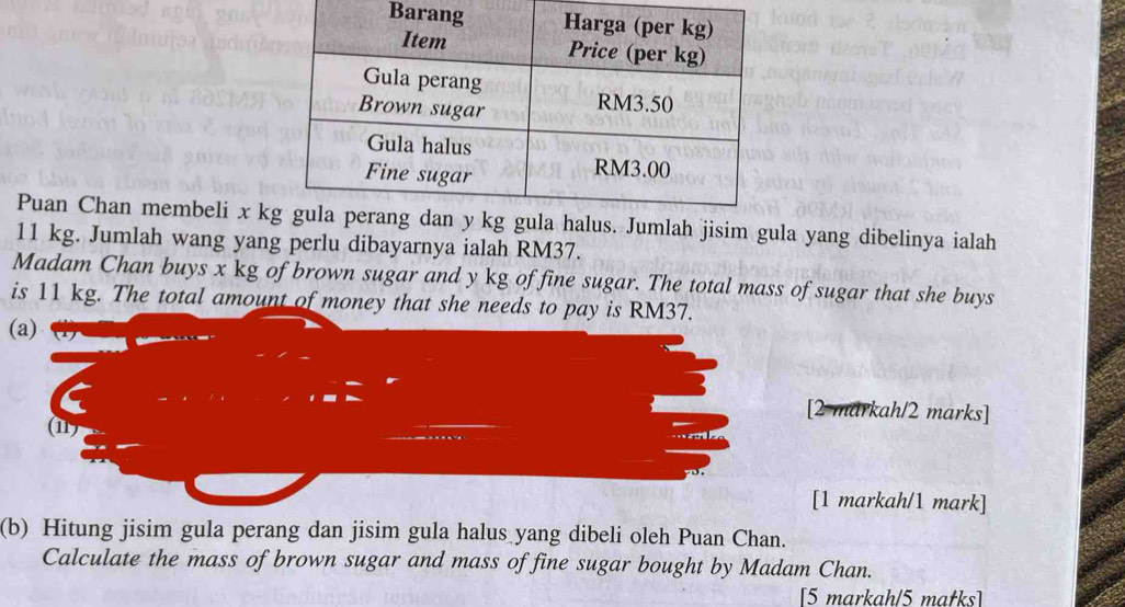 Puan Chan membeli x kmlah jisim gula yang dibelinya ialah
11 kg. Jumlah wang yang perlu dibayarnya ialah RM37. 
Madam Chan buys x kg of brown sugar and y kg of fine sugar. The total mass of sugar that she buys 
is 11 kg. The total amount of money that she needs to pay is RM37. 
(a) 
[2 markah/2 marks] 
(11) 
[1 markah/1 mark] 
(b) Hitung jisim gula perang dan jisim gula halus yang dibeli oleh Puan Chan. 
Calculate the mass of brown sugar and mass of fine sugar bought by Madam Chan. 
[5 markah/5 matks]