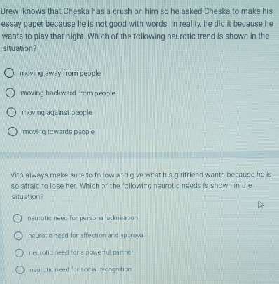 Drew knows that Cheska has a crush on him so he asked Cheska to make his
essay paper because he is not good with words. In reality, he did it because he
wants to play that night. Which of the following neurotic trend is shown in the
situation?
moving away from people
moving backward from people
moving against people
moving towards people
Vito always make sure to follow and give what his girlfriend wants because he is
so afraid to lose her. Which of the following neurotic needs is shown in the
situation?
neurotic need for personal admiration
neurotic need for affection and approval
neurotic need for a powerful partner
neurotic need for social recognition