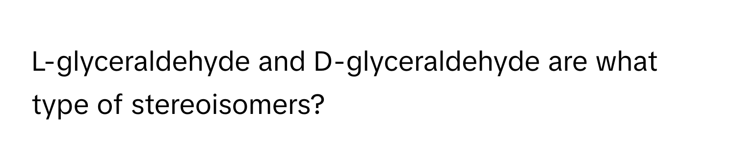 L-glyceraldehyde and D-glyceraldehyde are what type of stereoisomers?