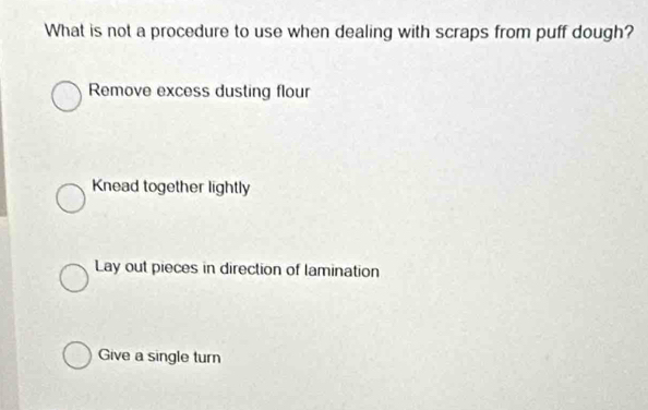 What is not a procedure to use when dealing with scraps from puff dough?
Remove excess dusting flour
Knead together lightly
Lay out pieces in direction of lamination
Give a single turn