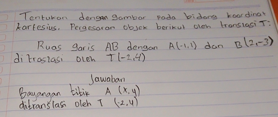 Tentukan dengan gambar pada bidong koordinar 
kartesius, Pergesoran objer berikur oleh tronslosi T : 
Ruas garis AB dengan A(-1,1) dan B(2,-3)
di traslasi oleh T(-2,4)
Jawaban 
Bayangan tibik A(x,y)
ditranslasi oleh T (-2,4)