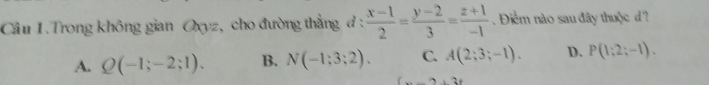 Trong không gian Oxyz, cho đường thẳng 7: : (x-1)/2 = (y-2)/3 = (z+1)/-1  Điểm nào sau đây thuộc d?
A. Q(-1;-2;1).
B. N(-1;3;2). C. A(2;3;-1). D. P(1;2;-1).
(x-2)+3