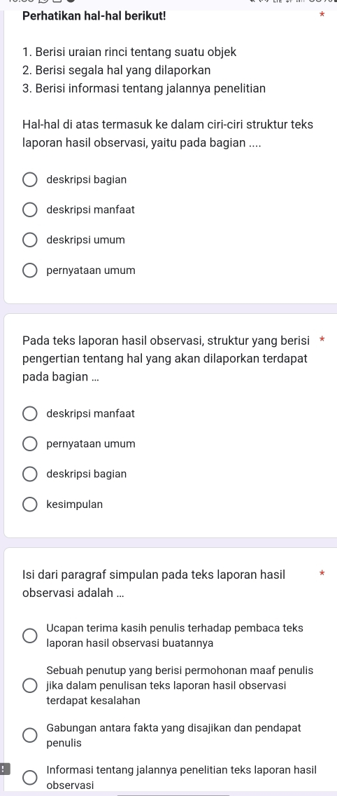 Perhatikan hal-hal berikut! 
1. Berisi uraian rinci tentang suatu objek 
2. Berisi segala hal yang dilaporkan 
3. Berisi informasi tentang jalannya penelitian 
Hal-hal di atas termasuk ke dalam ciri-ciri struktur teks 
laporan hasil observasi, yaitu pada bagian .... 
deskripsi bagian 
deskripsi manfaat 
deskripsi umum 
pernyataan umum 
Pada teks laporan hasil observasi, struktur yang berisi * 
pengertian tentang hal yang akan dilaporkan terdapat 
pada bagian ... 
deskripsi manfaat 
pernyataan umum 
deskripsi bagian 
kesimpulan 
Isi dari paragraf simpulan pada teks laporan hasil 
observasi adalah ... 
Ucapan terima kasih penulis terhadap pembaca teks 
laporan hasil observasi buatannya 
Sebuah penutup yang berisi permohonan maaf penulis 
jika dalam penulisan teks laporan hasil observasi 
terdapat kesalahan 
Gabungan antara fakta yang disajikan dan pendapat 
penulis 
Informasi tentang jalannya penelitian teks laporan hasil 
observasi