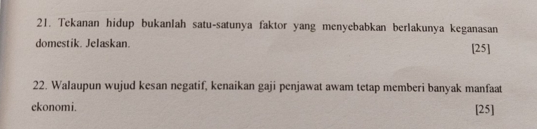 Tekanan hidup bukanlah satu-satunya faktor yang menyebabkan berlakunya keganasan 
domestik. Jelaskan. [25] 
22. Walaupun wujud kesan negatif, kenaikan gaji penjawat awam tetap memberi banyak manfaat 
ekonomi. [25]