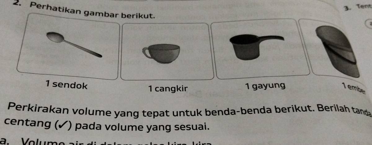 Tent 
2. Perhatikanberikut. 
2 
1 sendok 
1 cangkir 1 gayung 1 embe 
Perkirakan volume yang tepat untuk benda-benda berikut. Berilah tanda 
centang (✓) pada volume yang sesuai. 
a. Volumo