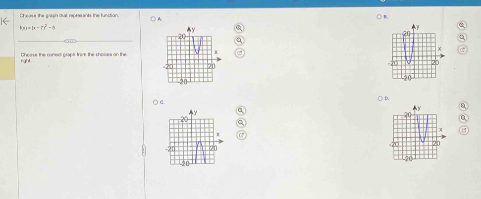 Choose the graph that represents the function A.
B.
f(x)=(x-7)^2-5
Q
Q
Q
Q
Choose the correct graph from the choices on the
right.

c.
Q D.
Q
Q
a