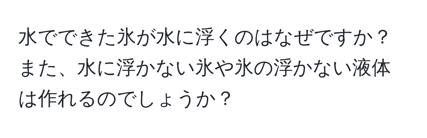 水でできた氷が水に浮くのはなぜですか？また、水に浮かない氷や氷の浮かない液体は作れるのでしょうか？