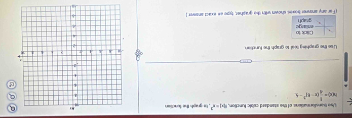 Use transformations of the standard cubic function, f(x)=x^3 , to graph the function 
Q
h(x)= 1/4 (x-6)^3-5. 
Q 
B 
Use the graphing tool to graph the function. 
Click to 
enlarge 
graph 
(For any answer boxes shown with the grapher, type an exact answer.)