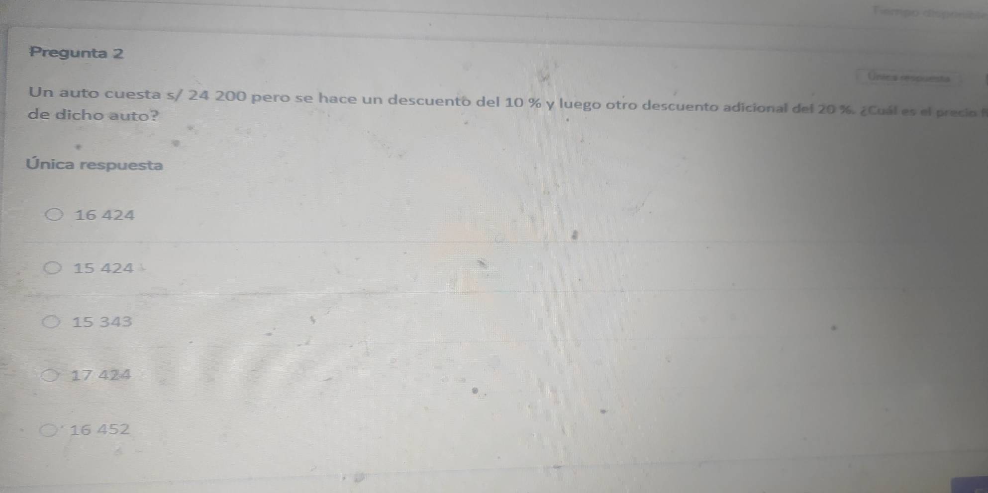 Tempo disponibte
Pregunta 2 Única respuests
Un auto cuesta s/ 24 200 pero se hace un descuento del 10 % y luego otro descuento adicional del 20 %. ¿Cuál es el precio f
de dicho auto?
Única respuesta
16 424
15 424
15 343
17 424
16 452