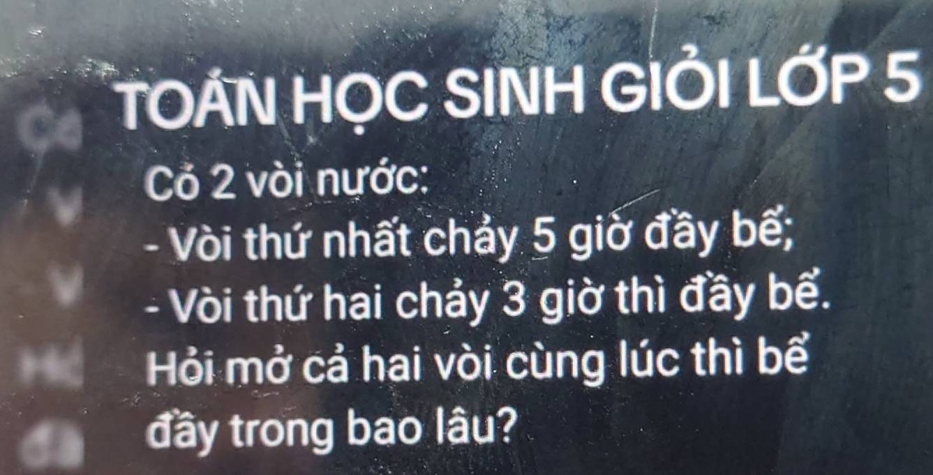 TOAN HỌC SINH GIỜI LỚP 5
Cỏ 2 vòi nước: 
- Vòi thứ nhất chảy 5 giờ đầy bế; 
- Vòi thứ hai chảy 3 giờ thì đầy bể. 
Hỏi mở cả hai vòi cùng lúc thì bể 
đầy trong bao lâu?