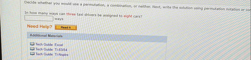 Decide whether you would use a permutation, a combination, or neither. Next, write the solution using permutation notation or cor 
In how many ways can three taxi drivers be assigned to eight cars? 
ways 
Need Help? Read It 
Additional Materials 
Tech Guide: Excel 
Tech Guide: TI-83/84 
Tech Guide: TI-Nspire