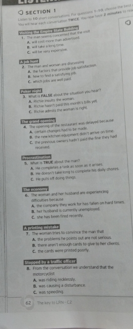 Listen to 10 short conversations. For questions 1-10, choose the tiest
Ybu will hear each conversation TWACE. You now have 2 minutes to rea
Vititing the Empire State Building
1. The man seems concerned that the visit
A, will cost more than adverlised.
B. will take a long time.
C, will be very expensive.
A job hun
2. The man and woran are discussing
A. the factors that provide job satisfaction.
C. which jobs are well paid. B. how to find a satisfying job.
Poker night
3. What is FALSE about the situation you hear?
A. Richie insults the woman.
B. Richie hasn't paid this month's bills yet
C. Richie admits the woman is right.
The grand spening
4. The opening of the restaurant was delayed because
A. certain changes had to be made.
B. the new kitchen equipment didn't arrive on time.
C. the previous owners hadn't paid the fine they had
received.
Procrastination
5. What is TRUE about the man?
A. He completes a task as soon as it arises.
B. He doesn't take long to complete his daily chores
C. He puts off doing things
The economy
6. The woman and her husband are experiencing
difficulties because
A. the company they work for has fallen on hard times.
B. her husband is currently unemployed
C. she has been fired recently.
A printing mistake
7. The woman tries to convince the man that
A. the problems he points out are not serious.
B. there aren't enough cards to give to her clients.
C. the cards were printed poorly.
Stopped by a traffic officer
8. From the conversation we understand that the
motorcyclist
A. was riding recklessly.
B. was causing a disturbance
C. was speeding.
62 The key to LRN - C2