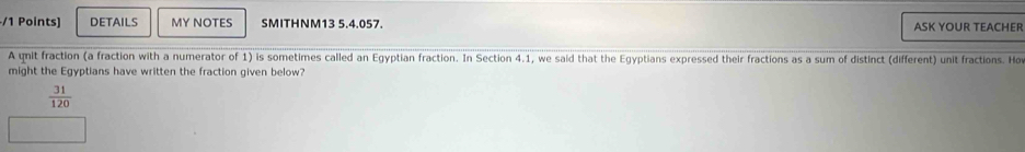 DETAILS MY NOTES SMITHNM13 5.4.057. ASK YOUR TEACHER 
A qnit fraction (a fraction with a numerator of 1) is sometimes called an Egyptian fraction. In Section 4.1, we said that the Egyptians expressed their fractions as a sum of distinct (different) unit fractions. Ho 
might the Egyptians have written the fraction given below?
 31/120 