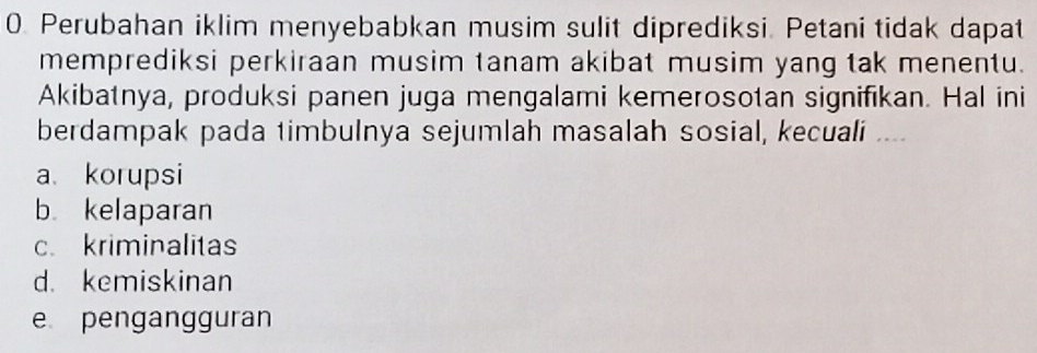 Perubahan iklim menyebabkan musim sulit diprediksi. Petani tidak dapat
memprediksi perkiraan musim tanam akibat musim yang tak menentu.
Akibatnya, produksi panen juga mengalami kemerosotan signifikan. Hal ini
berdampak pada timbulnya sejumlah masalah sosial, kecuali ,.
a korupsi
b kelaparan
c. kriminalitas
d. kemiskinan
e pengangguran