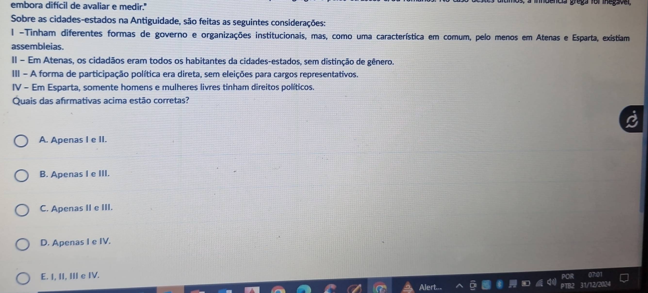 embora difícil de avaliar e medir.
a inndencia grega for inegavel,
Sobre as cidades-estados na Antiguidade, são feitas as seguintes considerações:
l -Tinham diferentes formas de governo e organizações institucionais, mas, como uma característica em comum, pelo menos em Atenas e Esparta, existiam
assembleias.
II - Em Atenas, os cidadãos eram todos os habitantes da cidades-estados, sem distinção de gênero.
III - A forma de participação política era direta, sem eleições para cargos representativos.
IV - Em Esparta, somente homens e mulheres livres tinham direitos políticos.
Quais das afırmativas acima estão corretas?
A. Apenas I e II.
B. Apenas I e III.
C. Apenas II e III.
D. Apenas I e IV.
E. I, II, III e IV.