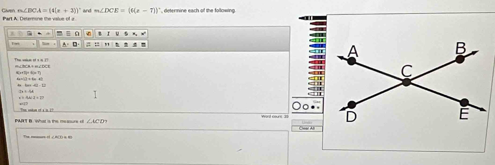 Given m∠ BCA=(4(x+3))^circ  and m∠ DCE=(6(x-7))^circ  , determine each of the following. 
Part A. Determine the value of z
A Ω B I u S x
Tort A-□; : ,, ^ 
The vake
m∠ DCA=m∠ DCE
4(x+T)=6(x-T)
4* 12=6x-42
-tan -42-12
2x=-54
x=AA:2=27
The vatus of a is 27
PART B. What is the measure of ∠ ACD Word count: 39 Clear All 
The msmurs of ∠ACD in 60