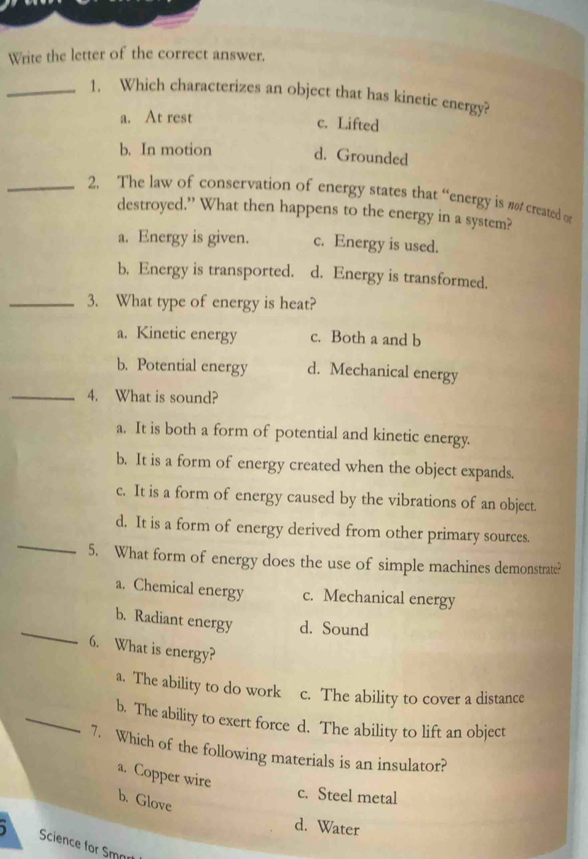 Write the letter of the correct answer.
_1. Which characterizes an object that has kinetic energy?
a. At rest c. Lifted
b. In motion
d. Grounded
_2. The law of conservation of energy states that “energy is #ø/ created or
destroyed.” What then happens to the energy in a system?
a. Energy is given. c. Energy is used.
b. Energy is transported. d. Energy is transformed.
_3. What type of energy is heat?
a. Kinetic energy c. Both a and b
b. Potential energy d. Mechanical energy
_4. What is sound?
a. It is both a form of potential and kinetic energy.
b. It is a form of energy created when the object expands.
c. It is a form of energy caused by the vibrations of an object.
_
d. It is a form of energy derived from other primary sources.
5. What form of energy does the use of simple machines demonstrate?
a. Chemical energy c. Mechanical energy
_
b. Radiant energy d. Sound
6. What is energy?
a. The ability to do work c. The ability to cover a distance
_b. The ability to exert force d. The ability to lift an object
7. Which of the following materials is an insulator?
a. Copper wire
c. Steel metal
b. Glove
d. Water
Science for Smar