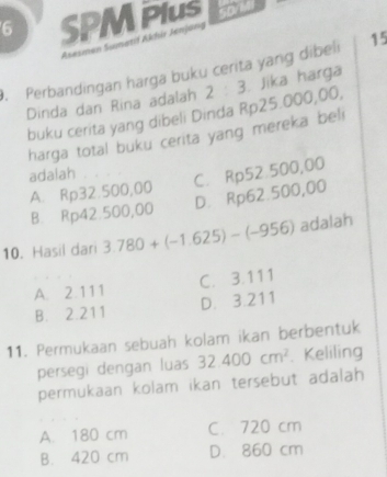 SPM Plus
Asesmen Sumetif Akhi Jenjang
. Perbandingan harga buku cerita yang dibeli 15
Dinda dan Rina adalah 2 : 3. Jika harga
buku cerita yang dibeli Dinda Rp25.000,00,
harga total buku cerita yang mereka beli
adalah A. Rp32.500,00
C. Rp52.500,00
D. Rp62.500,00
B. Rp42.500,00
10. Hasil dari 3.780+(-1.625)-(-956) adalah
A. 2.111 C. 3.111
B. 2.211 D. 3.211
11. Permukaan sebuah kolam ikan berbentuk
persegi dengan luas 32.400cm^2. Keliling
permukaan kolam ikan tersebut adalah
A. 180 cm C. 720 cm
B. 420 cm D. 860 cm