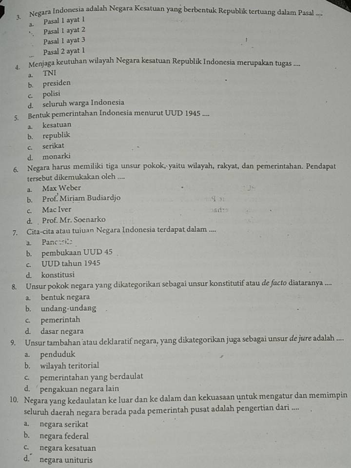 Negara Indonesia adalah Negara Kesatuan yang berbentuk Republik tertuang dalam Pasal ....
a. Pasal 1 ayat 1
Pasal 1 ayat 2
Pasal 1 ayat 3
Pasal 2 ayat 1
4. Menjaga keutuhan wilayah Negara kesatuan Republik Indonesia merupakan tugas ....
a. TNI
b. presiden
c. polisi
d. seluruh warga Indonesia
5. Bentuk pemerintahan Indonesia menurut UUD 1945 ....
a. kesatuan
b. republik
c. serikat
d. monarki
6. Negara harus memiliki tiga unsur pokok, yaitu wilayah, rakyat, dan pemerintahan. Pendapat
tersebut dikemukakan oleh ....
a. Max Weber
b. Prof. Mirjam Budiardjo
c. Mac Iver
d.  Prof. Mr. Soenarko
7. Cita-cita atau tuiuan Negara Indonesia terdapat dalam ....
a Pancesila
b. pembukaan UUD 45
c. UUD tahun 1945
d. konstitusi
8. Unsur pokok negara yang dikategorikan sebagai unsur konstitutif atau de facto diataranya ....
a. bentuk negara
b. undang-undang
c. pemerintah
d. dasar negara
9. Unsur tambahan atau deklaratif negara, yang dikategorikan juga sebagai unsur de jure adalah ....
a. penduduk
b. wilayah teritorial
c. pemerintahan yang berdaulat
d. pengakuan negara lain
10. Negara yang kedaulatan ke luar dan ke dalam dan kekuasaan untuk mengatur dan memimpin
seluruh daerah negara berada pada pemerintah pusat adalah pengertian dari ....
a. negara serikat
b. negara federal
c. negara kesatuan
d. negara unituris